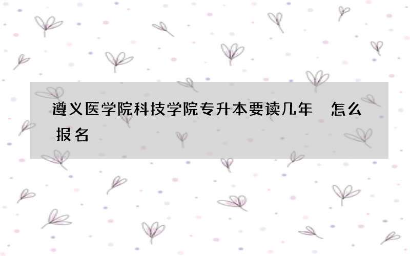 遵义医学院科技学院专升本要读几年 怎么报名